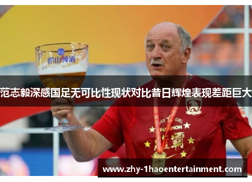 范志毅深感国足无可比性现状对比昔日辉煌表现差距巨大