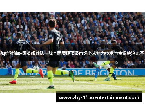 加维对阵韩国英超球队一战全面展现顶级中场个人能力技术与意识统治比赛 加维对阵韩国英超球队一战全面展现顶级中场个人能力技术与意识统治比赛