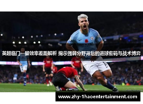 英超临门一脚效率差距解析 揭示强弱分野背后的进球密码与战术博弈 英超临门一脚效率差距解析 揭示强弱分野背后的进球密码与战术博弈