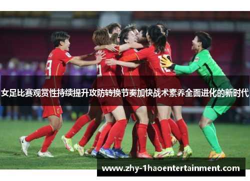 女足比赛观赏性持续提升攻防转换节奏加快战术素养全面进化的新时代