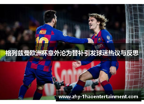格列兹曼欧洲杯意外沦为替补引发球迷热议与反思 格列兹曼欧洲杯意外沦为替补引发球迷热议与反思
