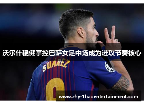 沃尔什稳健掌控巴萨女足中场成为进攻节奏核心 沃尔什稳健掌控巴萨女足中场成为进攻节奏核心