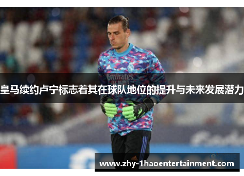 皇马续约卢宁标志着其在球队地位的提升与未来发展潜力