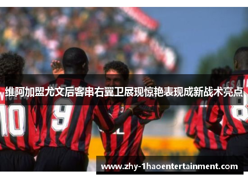 维阿加盟尤文后客串右翼卫展现惊艳表现成新战术亮点