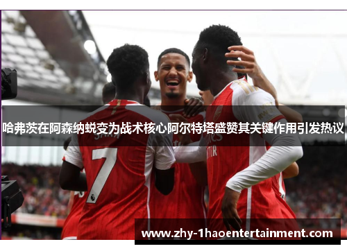 哈弗茨在阿森纳蜕变为战术核心阿尔特塔盛赞其关键作用引发热议 哈弗茨在阿森纳蜕变为战术核心阿尔特塔盛赞其关键作用引发热议