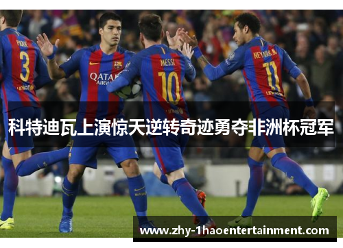 科特迪瓦上演惊天逆转奇迹勇夺非洲杯冠军