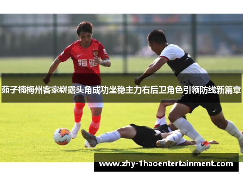茹子楠梅州客家崭露头角成功坐稳主力右后卫角色引领防线新篇章