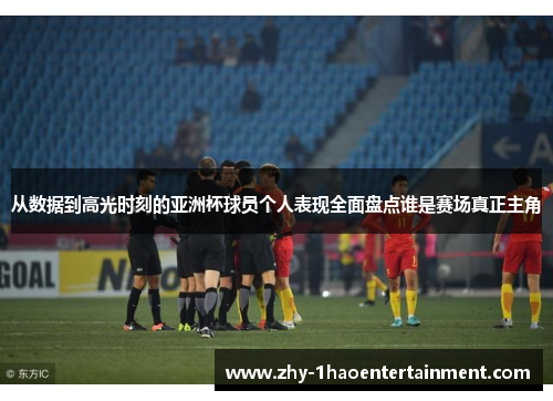 从数据到高光时刻的亚洲杯球员个人表现全面盘点谁是赛场真正主角